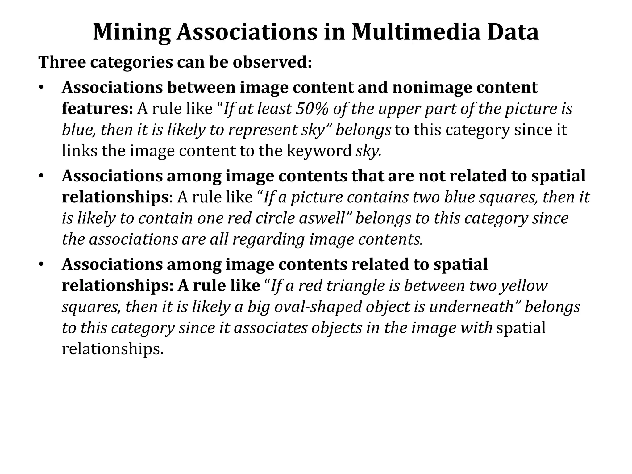 Mining Associations in Multimedia Data
Three categories can be observed:
• Associations between image content and nonimage content
features: A rule like “If at least 50% of the upper part of the picture is
blue, then it is likely to represent sky” belongs to this category since it
links the image content to the keyword sky.
• Associations among image contents that are not related to spatial
relationships: A rule like “If a picture contains two blue squares, then it
is likely to contain one red circle aswell” belongs to this category since
the associations are all regarding image contents.
• Associations among image contents related to spatial
relationships: A rule like “If a red triangle is between two yellow
squares, then it is likely a big oval-shaped object is underneath” belongs
to this category since it associates objects in the image with spatial
relationships.
 