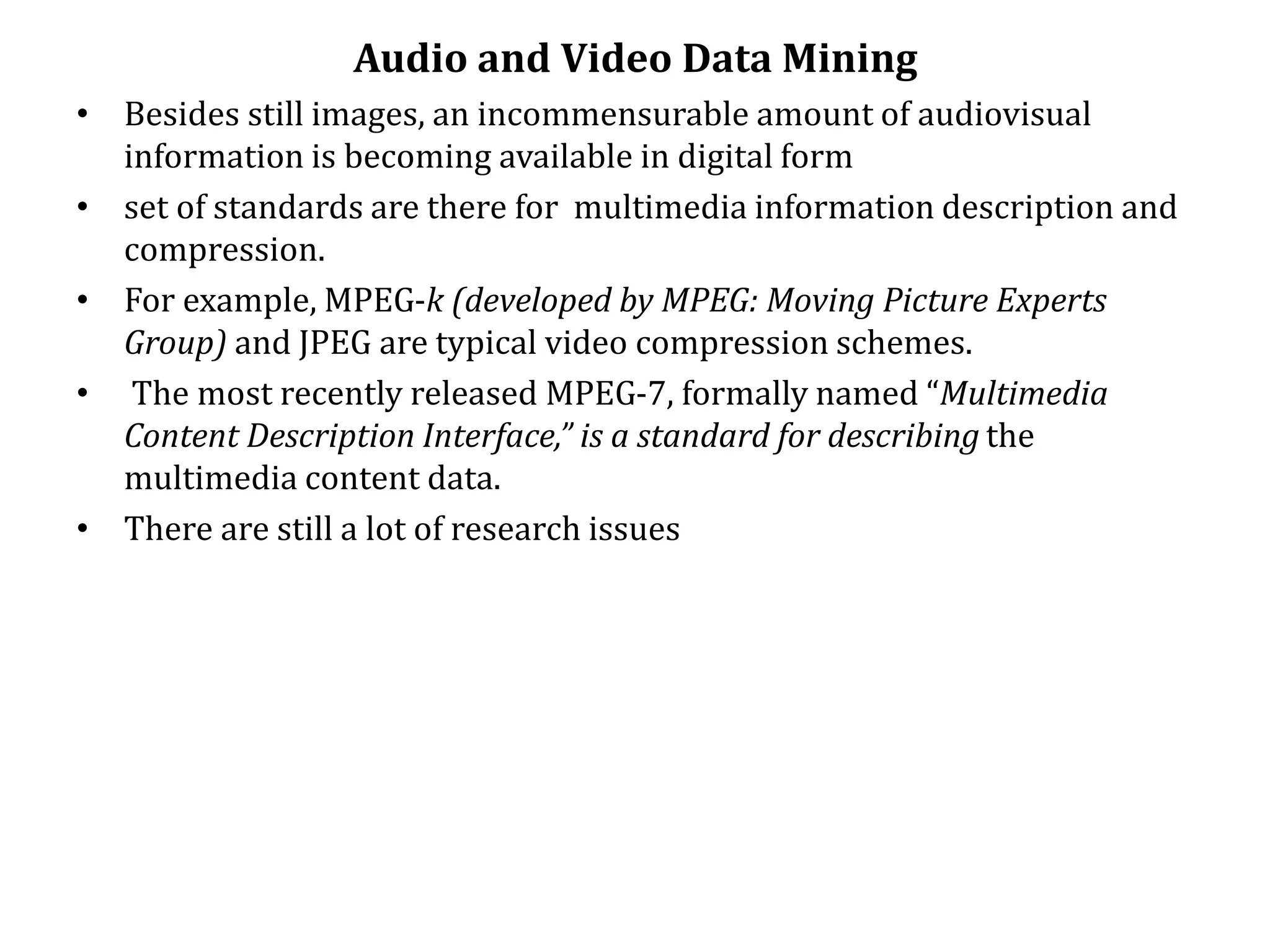 Audio and Video Data Mining
• Besides still images, an incommensurable amount of audiovisual
information is becoming available in digital form
• set of standards are there for multimedia information description and
compression.
• For example, MPEG-k (developed by MPEG: Moving Picture Experts
Group) and JPEG are typical video compression schemes.
• The most recently released MPEG-7, formally named “Multimedia
Content Description Interface,” is a standard for describing the
multimedia content data.
• There are still a lot of research issues
 