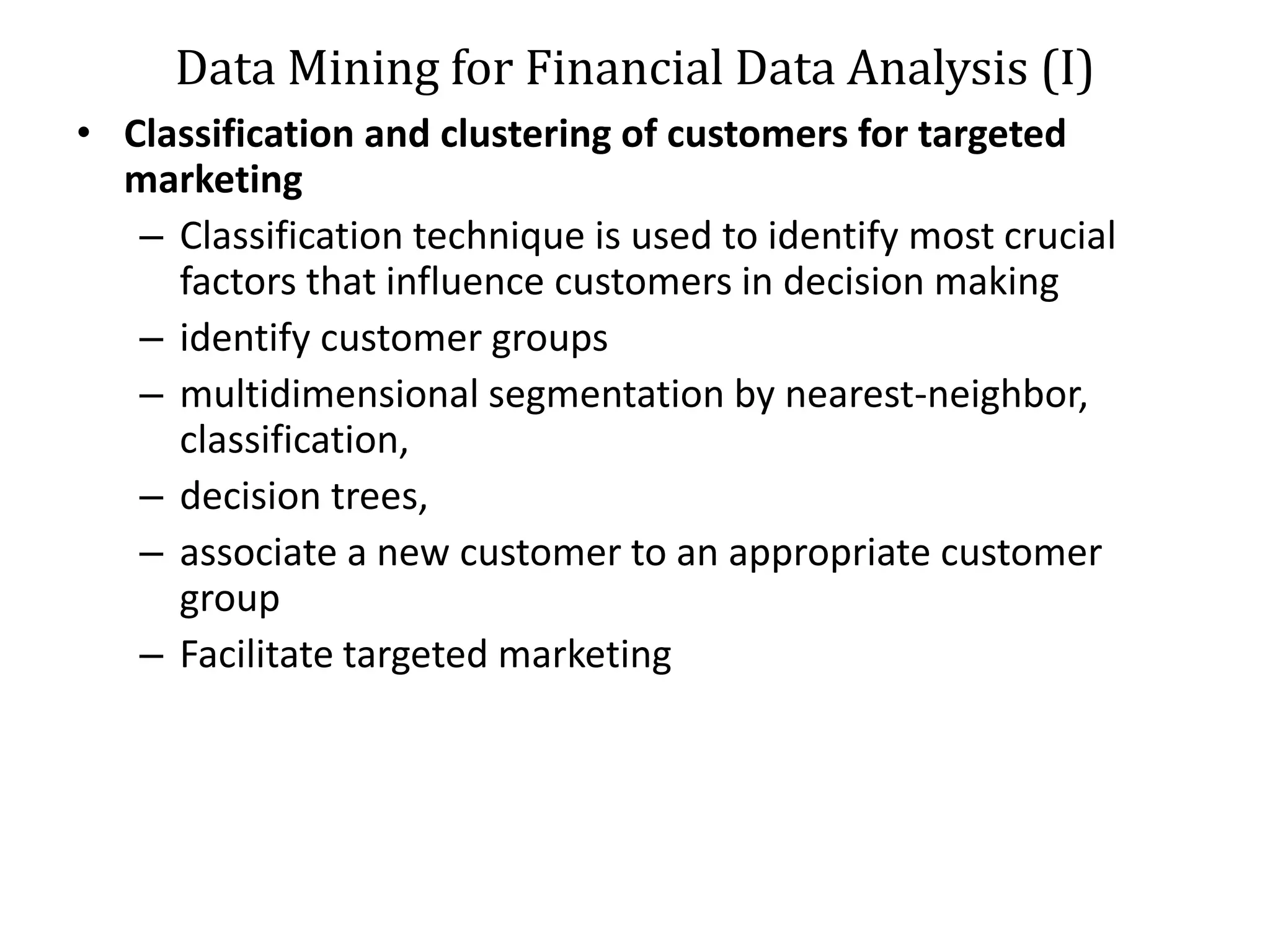 Data Mining for Financial Data Analysis (I)
• Classification and clustering of customers for targeted
marketing
– Classification technique is used to identify most crucial
factors that influence customers in decision making
– identify customer groups
– multidimensional segmentation by nearest-neighbor,
classification,
– decision trees,
– associate a new customer to an appropriate customer
group
– Facilitate targeted marketing
 