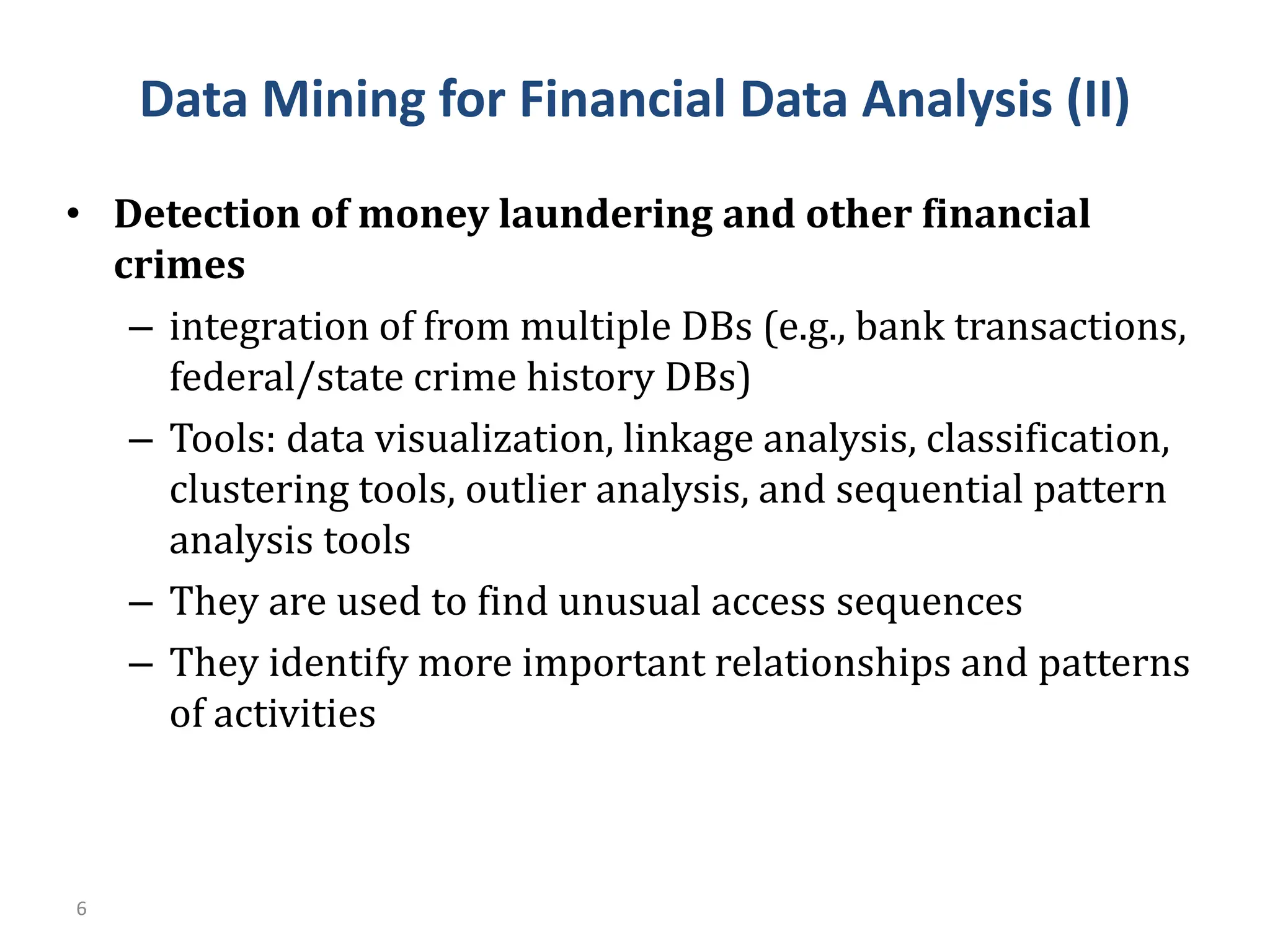 6
• Detection of money laundering and other financial
crimes
– integration of from multiple DBs (e.g., bank transactions,
federal/state crime history DBs)
– Tools: data visualization, linkage analysis, classification,
clustering tools, outlier analysis, and sequential pattern
analysis tools
– They are used to find unusual access sequences
– They identify more important relationships and patterns
of activities
Data Mining for Financial Data Analysis (II)
 
