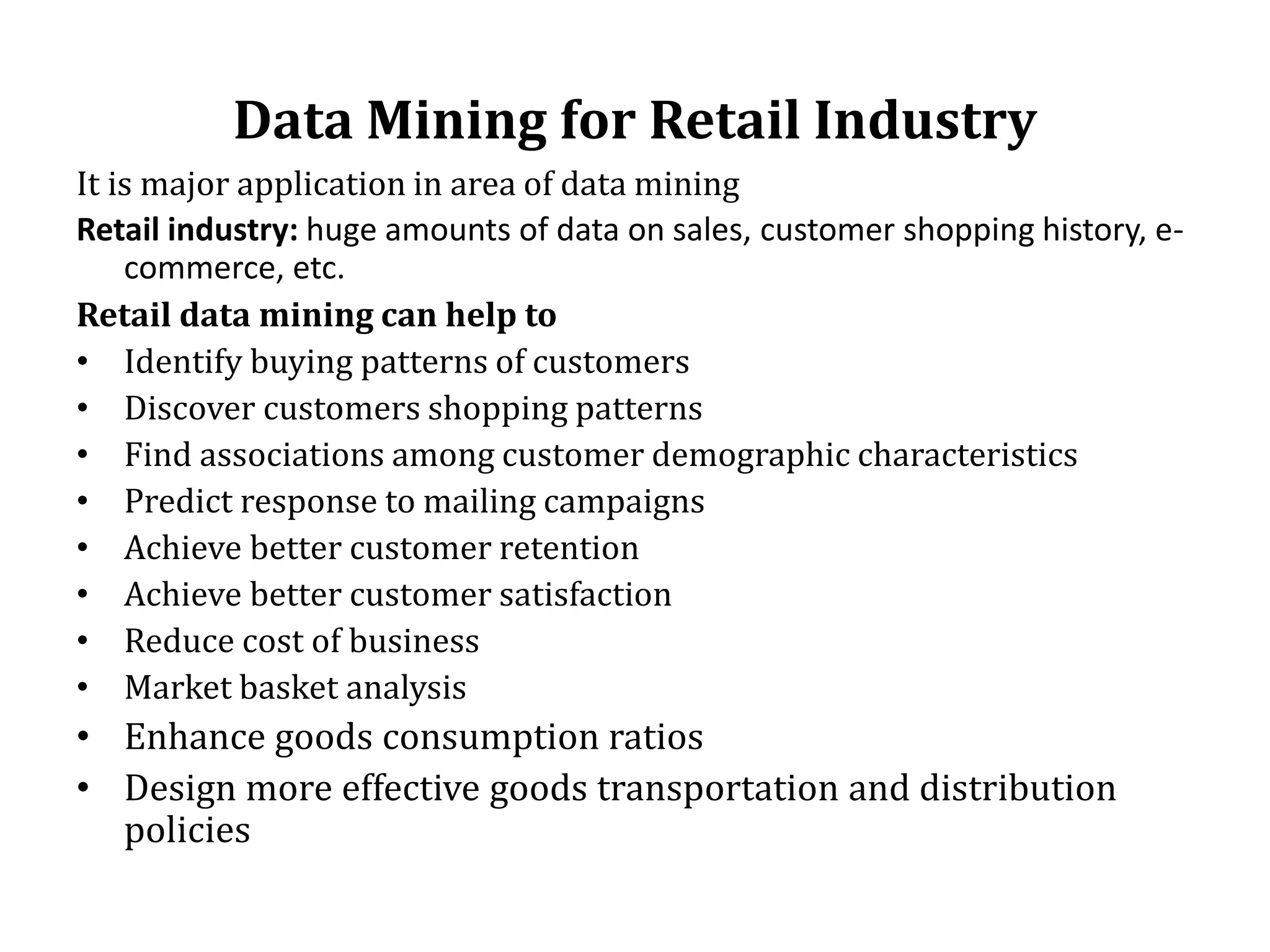 Data Mining for Retail Industry
It is major application in area of data mining
Retail industry: huge amounts of data on sales, customer shopping history, e-
commerce, etc.
Retail data mining can help to
• Identify buying patterns of customers
• Discover customers shopping patterns
• Find associations among customer demographic characteristics
• Predict response to mailing campaigns
• Achieve better customer retention
• Achieve better customer satisfaction
• Reduce cost of business
• Market basket analysis
• Enhance goods consumption ratios
• Design more effective goods transportation and distribution
policies
 