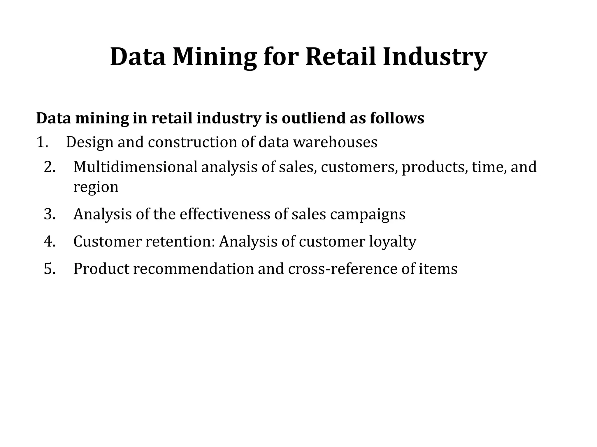 Data Mining for Retail Industry
Data mining in retail industry is outliend as follows
1. Design and construction of data warehouses
2. Multidimensional analysis of sales, customers, products, time, and
region
3. Analysis of the effectiveness of sales campaigns
4. Customer retention: Analysis of customer loyalty
5. Product recommendation and cross-reference of items
 
