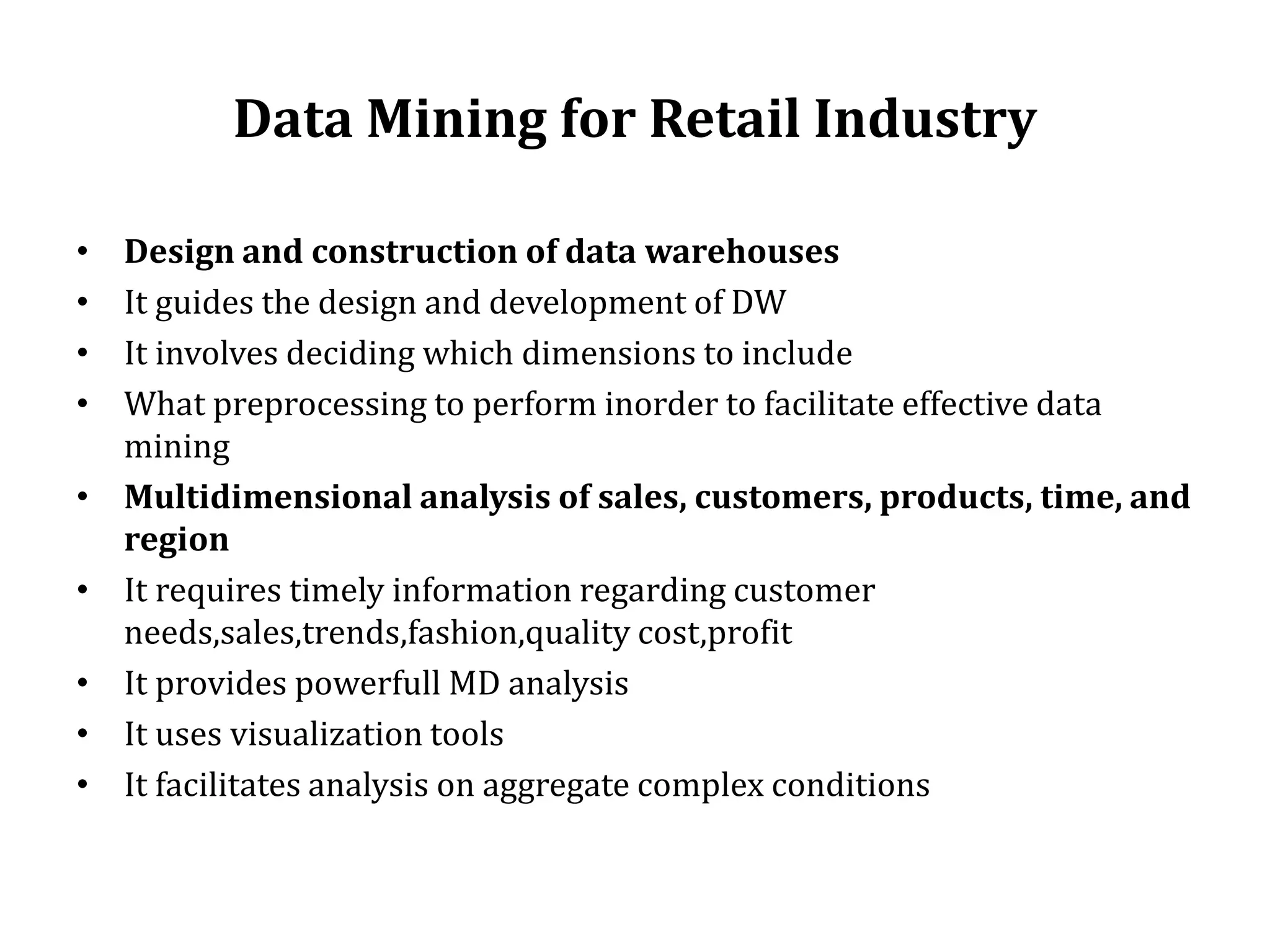 Data Mining for Retail Industry
• Design and construction of data warehouses
• It guides the design and development of DW
• It involves deciding which dimensions to include
• What preprocessing to perform inorder to facilitate effective data
mining
• Multidimensional analysis of sales, customers, products, time, and
region
• It requires timely information regarding customer
needs,sales,trends,fashion,quality cost,profit
• It provides powerfull MD analysis
• It uses visualization tools
• It facilitates analysis on aggregate complex conditions
 