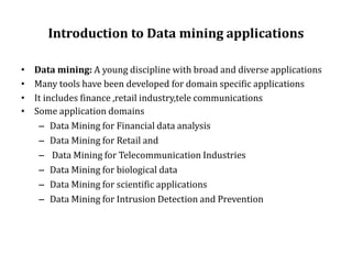 Introduction to Data mining applications
• Data mining: A young discipline with broad and diverse applications
• Many tools have been developed for domain specific applications
• It includes finance ,retail industry,tele communications
• Some application domains
– Data Mining for Financial data analysis
– Data Mining for Retail and
– Data Mining for Telecommunication Industries
– Data Mining for biological data
– Data Mining for scientific applications
– Data Mining for Intrusion Detection and Prevention
 