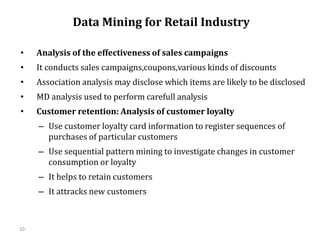 10
Data Mining for Retail Industry
• Analysis of the effectiveness of sales campaigns
• It conducts sales campaigns,coupons,various kinds of discounts
• Association analysis may disclose which items are likely to be disclosed
• MD analysis used to perform carefull analysis
• Customer retention: Analysis of customer loyalty
– Use customer loyalty card information to register sequences of
purchases of particular customers
– Use sequential pattern mining to investigate changes in customer
consumption or loyalty
– It helps to retain customers
– It attracks new customers
 