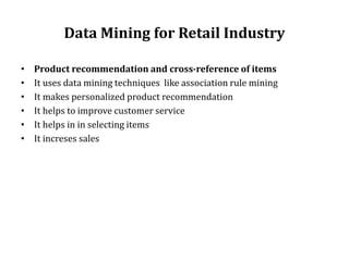 Data Mining for Retail Industry
• Product recommendation and cross-reference of items
• It uses data mining techniques like association rule mining
• It makes personalized product recommendation
• It helps to improve customer service
• It helps in in selecting items
• It increses sales
 
