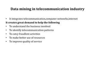 Data mining in telecommunication industry
• It integrates telecommunication,computer networks,internet
It creates great demand to help the following
• To understand the business involved
• To identify telecommunication patterns
• To catcy fraudlent activities
• To make better use of resources
• To improve quality of service
 