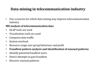 Data mining in telecommunication industry
• Few scenarios for which data mining may improve telecommunication
industry
MD analysis of telecommunication data
• OLAP tools are used
• Visualization tools are used
• Compares data traffic
• System overload
• Resource usage user group behaviour and profit
• Fraudlent pattern analysis and identification of unusual patterns
• Identify potential fraudlent users
• Detect attempts to gain fraudlent
• Discover unusual patterns
 