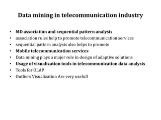 Data mining in telecommunication industry
• MD association and sequential pattern analysis
• association rules help to promote telecommunication services
• sequential pattern analysis also helps to promote
• Mobile telecommunication services
• Data mining plays a major role in design of adaptive solutions
• Usage of visualization tools in telecommunication data analysis
• Tools for OLAP
• Outliers Visualization Are very usefull
 