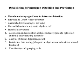 Data Mining for Intrusion Detection and Prevention
• New data mining algorithms for intrusion detection
• It Is Used To Detect Misuse detection
• Anaomaly detection models are build
• Normal behaviour is automatically detected
• Significant deviations
1. Association and correlation analysis and aggregation to help select
and build discriminating attributes
2. Analysis of stream data (it is crucial)
3. Distributed data mining(it helps to analyse network data from several
locations)
4. Visualization and querying tools
 