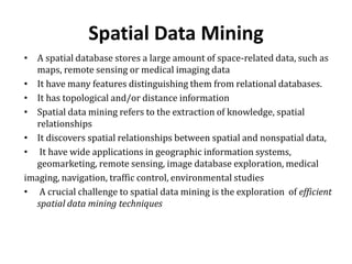Spatial Data Mining
• A spatial database stores a large amount of space-related data, such as
maps, remote sensing or medical imaging data
• It have many features distinguishing them from relational databases.
• It has topological and/or distance information
• Spatial data mining refers to the extraction of knowledge, spatial
relationships
• It discovers spatial relationships between spatial and nonspatial data,
• It have wide applications in geographic information systems,
geomarketing, remote sensing, image database exploration, medical
imaging, navigation, traffic control, environmental studies
• A crucial challenge to spatial data mining is the exploration of efficient
spatial data mining techniques
 