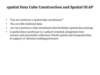 spatial Data Cube Construction and Spatial OLAP
• “Can we construct a spatial data warehouse?”
• Yes, as with relational data,
• we can construct a data warehouse that facilitates spatial data mining.
• A spatial data warehouse is a subject-oriented, integrated, time-
variant, and nonvolatile collection of both spatial and nonspatial data
in support of decision-making processes.
 