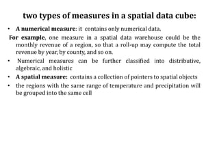 two types of measures in a spatial data cube:
• A numerical measure: it contains only numerical data.
For example, one measure in a spatial data warehouse could be the
monthly revenue of a region, so that a roll-up may compute the total
revenue by year, by county, and so on.
• Numerical measures can be further classified into distributive,
algebraic, and holistic
• A spatial measure: contains a collection of pointers to spatial objects
• the regions with the same range of temperature and precipitation will
be grouped into the same cell
 