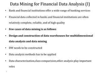 3
Data Mining for Financial Data Analysis (I)
• Bank and financial institutions offer a wide range of banking services
• Financial data collected in banks and financial institutions are often
relatively complete, reliable, and of high quality
• Few cases of data mining is as follows
• Design and construction of data warehouses for multidimensional
data analysis and data mining
• DW needs to be constructed
• Data analysis methods has to be applied
• Data characterization,class comparision,otlier analysis play important
roles
 