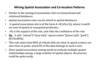 Mining Spatial Association and Co-location Patterns
• Similar to the mining of association rules in transactional and
relational databases,
• spatial association rules can be mined in spatial databases.
• A spatial association rule is of the form A->B [s%;c%], where A and B
are sets of spatial or nonspatial predicates,
• s% is the support of the rule, and c%is the confidence of the rule
• Eg: is a(X; “school”)^close to(X; “sports center”))close to(X; “park”)
[0:5%;80%].
• This rule states that 80% of schools that are close to sports centers are
also close to parks, and 0.5% of the data belongs to such a case.
• Since spatial association mining needs to evaluate multiple spatial
relationships among a large number of spatial objects, the process
could be quite costly.
 