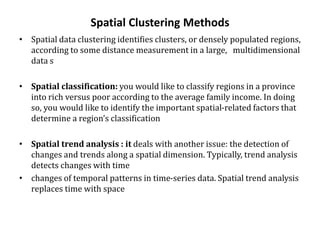 Spatial Clustering Methods
• Spatial data clustering identifies clusters, or densely populated regions,
according to some distance measurement in a large, multidimensional
data s
• Spatial classification: you would like to classify regions in a province
into rich versus poor according to the average family income. In doing
so, you would like to identify the important spatial-related factors that
determine a region’s classification
• Spatial trend analysis : it deals with another issue: the detection of
changes and trends along a spatial dimension. Typically, trend analysis
detects changes with time
• changes of temporal patterns in time-series data. Spatial trend analysis
replaces time with space
 