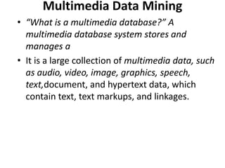 Multimedia Data Mining
• “What is a multimedia database?” A
multimedia database system stores and
manages a
• It is a large collection of multimedia data, such
as audio, video, image, graphics, speech,
text,document, and hypertext data, which
contain text, text markups, and linkages.
 