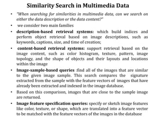 Similarity Search in Multimedia Data
• “When searching for similarities in multimedia data, can we search on
either the data description or the data content?”
• we consider two main families
• description-based retrieval systems: which build indices and
perform object retrieval based on image descriptions, such as
keywords, captions, size, and time of creation;
• content-based retrieval systems: support retrieval based on the
image content, such as color histogram, texture, pattern, image
topology, and the shape of objects and their layouts and locations
within the image
• Image-sample-based queries :find all of the images that are similar
to the given image sample. This search compares the signature
extracted from the sample with the feature vectors of images that have
already been extracted and indexed in the image database.
• Based on this comparison, images that are close to the sample image
are returned.
• Image feature specification queries: specify or sketch image features
like color, texture, or shape, which are translated into a feature vector
to be matched with the feature vectors of the images in the database
 