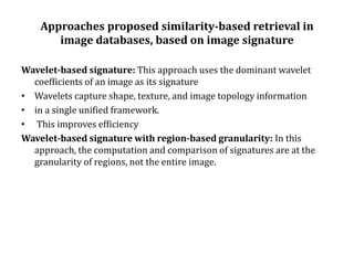 Approaches proposed similarity-based retrieval in
image databases, based on image signature
Wavelet-based signature: This approach uses the dominant wavelet
coefficients of an image as its signature
• Wavelets capture shape, texture, and image topology information
• in a single unified framework.
• This improves efficiency
Wavelet-based signature with region-based granularity: In this
approach, the computation and comparison of signatures are at the
granularity of regions, not the entire image.
 