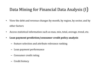Data Mining for Financial Data Analysis (I)
• View the debt and revenue changes by month, by region, by sector, and by
other factors
• Access statistical information such as max, min, total, average, trend, etc.
• Loan payment prediction/consumer credit policy analysis
– feature selection and attribute relevance ranking
– Loan payment performance
– Consumer credit rating
– Credit history
 