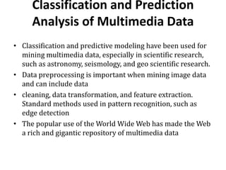 Classification and Prediction
Analysis of Multimedia Data
• Classification and predictive modeling have been used for
mining multimedia data, especially in scientific research,
such as astronomy, seismology, and geo scientific research.
• Data preprocessing is important when mining image data
and can include data
• cleaning, data transformation, and feature extraction.
Standard methods used in pattern recognition, such as
edge detection
• The popular use of the World Wide Web has made the Web
a rich and gigantic repository of multimedia data
 