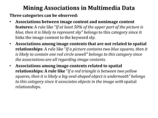 Mining Associations in Multimedia Data
Three categories can be observed:
• Associations between image content and nonimage content
features: A rule like “If at least 50% of the upper part of the picture is
blue, then it is likely to represent sky” belongs to this category since it
links the image content to the keyword sky.
• Associations among image contents that are not related to spatial
relationships: A rule like “If a picture contains two blue squares, then it
is likely to contain one red circle aswell” belongs to this category since
the associations are all regarding image contents.
• Associations among image contents related to spatial
relationships: A rule like “If a red triangle is between two yellow
squares, then it is likely a big oval-shaped object is underneath” belongs
to this category since it associates objects in the image with spatial
relationships.
 