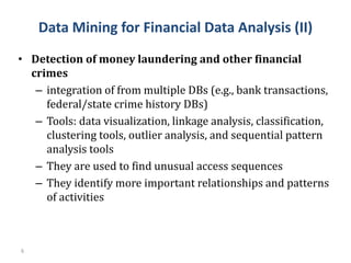 6
• Detection of money laundering and other financial
crimes
– integration of from multiple DBs (e.g., bank transactions,
federal/state crime history DBs)
– Tools: data visualization, linkage analysis, classification,
clustering tools, outlier analysis, and sequential pattern
analysis tools
– They are used to find unusual access sequences
– They identify more important relationships and patterns
of activities
Data Mining for Financial Data Analysis (II)
 