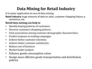 Data Mining for Retail Industry
It is major application in area of data mining
Retail industry: huge amounts of data on sales, customer shopping history, e-
commerce, etc.
Retail data mining can help to
• Identify buying patterns of customers
• Discover customers shopping patterns
• Find associations among customer demographic characteristics
• Predict response to mailing campaigns
• Achieve better customer retention
• Achieve better customer satisfaction
• Reduce cost of business
• Market basket analysis
• Enhance goods consumption ratios
• Design more effective goods transportation and distribution
policies
 