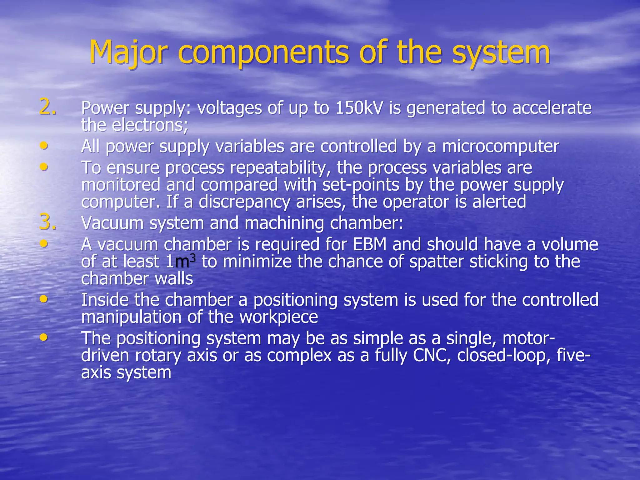 Major components of the system
Major components of the system
2.
2. Power supply: voltages of up to 150kV is generated to accelerate
Power supply: voltages of up to 150kV is generated to accelerate
the electrons;
the electrons;
•
• All power supply variables are controlled by a microcomputer
All power supply variables are controlled by a microcomputer
•
• To ensure process repeatability, the process variables are
To ensure process repeatability, the process variables are
monitored and compared with set-points by the power supply
monitored and compared with set-points by the power supply
computer. If a discrepancy arises, the operator is alerted
computer. If a discrepancy arises, the operator is alerted
3.
3. Vacuum system and machining chamber:
Vacuum system and machining chamber:
•
• A vacuum chamber is required for EBM and should have a volume
A vacuum chamber is required for EBM and should have a volume
of at least 1
of at least 1m
m3
3
to minimize the chance of spatter sticking to the
to minimize the chance of spatter sticking to the
chamber walls
chamber walls
•
• Inside the chamber a positioning system is used for the controlled
Inside the chamber a positioning system is used for the controlled
manipulation of the
manipulation of the workpiece
workpiece
•
• The positioning system may be as simple as a single, motor-
The positioning system may be as simple as a single, motor-
driven rotary axis or as complex as a fully CNC, closed-loop, five-
driven rotary axis or as complex as a fully CNC, closed-loop, five-
axis system
axis system
 