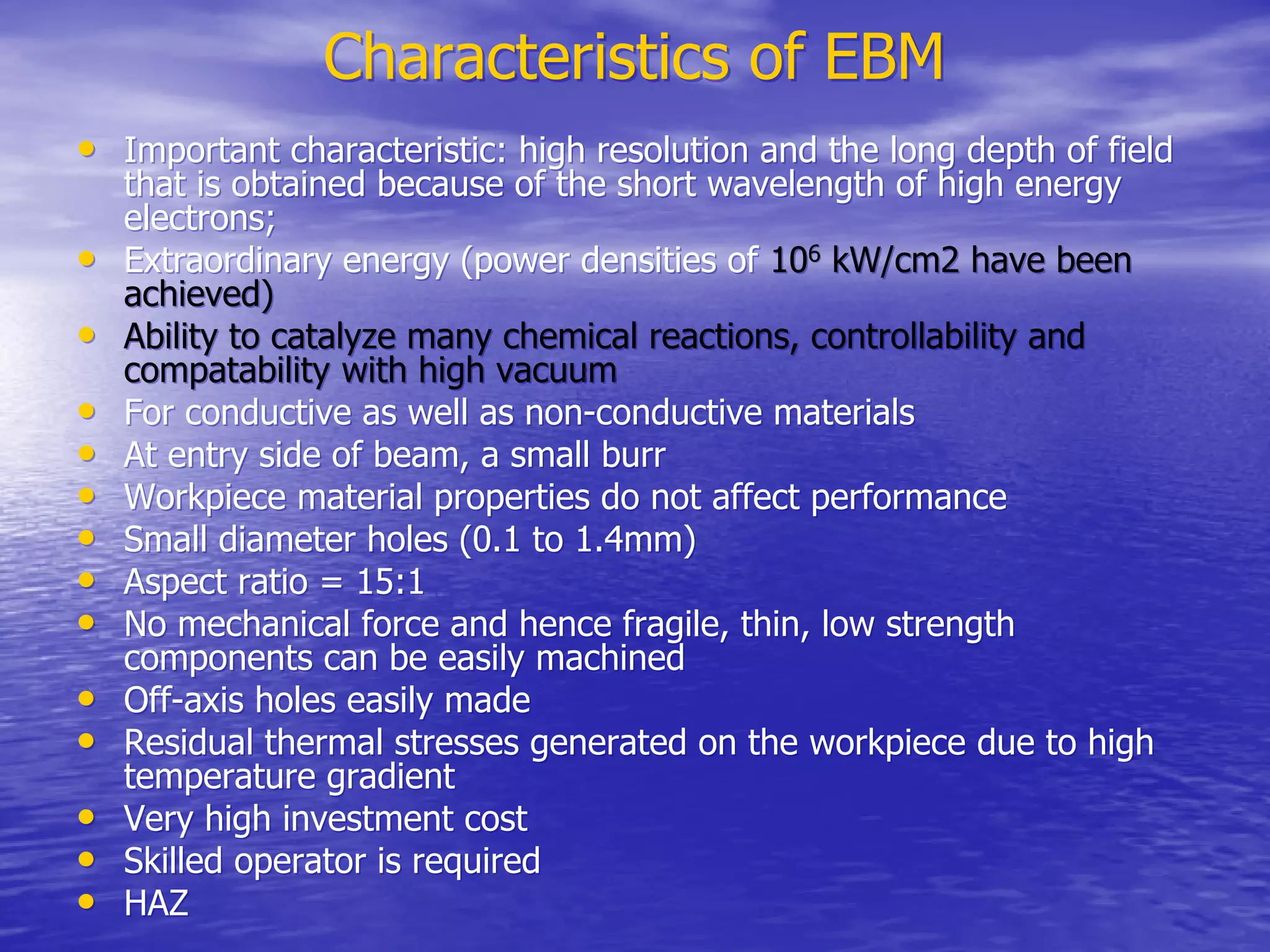 Characteristics of EBM
Characteristics of EBM
•
• Important characteristic: high resolution and the long depth of field
Important characteristic: high resolution and the long depth of field
that is obtained because of the short wavelength of high energy
that is obtained because of the short wavelength of high energy
electrons;
electrons;
•
• Extraordinary energy (power densities of
Extraordinary energy (power densities of 10
106
6
kW/cm2 have been
kW/cm2 have been
achieved)
achieved)
•
• Ability to catalyze many chemical reactions, controllability and
Ability to catalyze many chemical reactions, controllability and
compatability
compatability with high vacuum
with high vacuum
•
• For conductive as well as non-conductive materials
For conductive as well as non-conductive materials
•
• At entry side of beam, a small burr
At entry side of beam, a small burr
•
• Workpiece
Workpiece material properties do not affect performance
material properties do not affect performance
•
• Small diameter holes (0.1 to 1.4mm)
Small diameter holes (0.1 to 1.4mm)
•
• Aspect ratio = 15:1
Aspect ratio = 15:1
•
• No mechanical force and hence fragile, thin, low strength
No mechanical force and hence fragile, thin, low strength
components can be easily machined
components can be easily machined
•
• Off-axis holes easily made
Off-axis holes easily made
•
• Residual thermal stresses generated on the
Residual thermal stresses generated on the workpiece
workpiece due to high
due to high
temperature gradient
temperature gradient
•
• Very high investment cost
Very high investment cost
•
• Skilled operator is required
Skilled operator is required
•
• HAZ
HAZ
 
