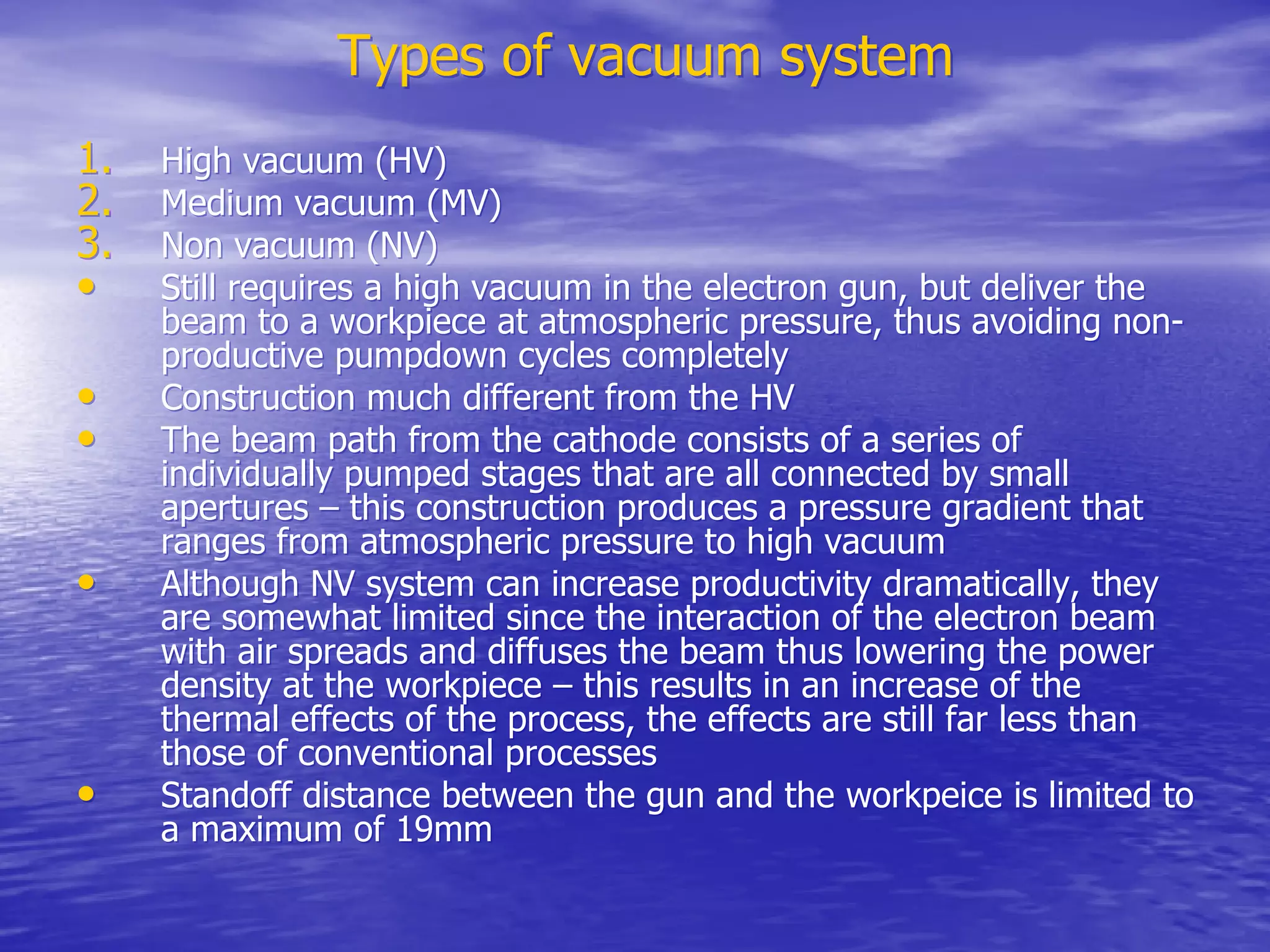 Types of vacuum system
Types of vacuum system
1.
1. High vacuum (HV)
High vacuum (HV)
2.
2. Medium vacuum (MV)
Medium vacuum (MV)
3.
3. Non vacuum (NV)
Non vacuum (NV)
•
• Still requires a high vacuum in the electron gun, but deliver the
Still requires a high vacuum in the electron gun, but deliver the
beam to a
beam to a workpiece
workpiece at atmospheric pressure, thus avoiding non-
at atmospheric pressure, thus avoiding non-
productive
productive pumpdown
pumpdown cycles completely
cycles completely
•
• Construction much different from the HV
Construction much different from the HV
•
• The beam path from the cathode consists of a series of
The beam path from the cathode consists of a series of
individually pumped stages that are all connected by small
individually pumped stages that are all connected by small
apertures – this construction produces a pressure gradient that
apertures – this construction produces a pressure gradient that
ranges from atmospheric pressure to high vacuum
ranges from atmospheric pressure to high vacuum
•
• Although NV system can increase productivity dramatically, they
Although NV system can increase productivity dramatically, they
are somewhat limited since the interaction of the electron beam
are somewhat limited since the interaction of the electron beam
with air spreads and diffuses the beam thus lowering the power
with air spreads and diffuses the beam thus lowering the power
density at the
density at the workpiece
workpiece – this results in an increase of the
– this results in an increase of the
thermal effects of the process, the effects are still far less than
thermal effects of the process, the effects are still far less than
those of conventional processes
those of conventional processes
•
• Standoff distance between the gun and the
Standoff distance between the gun and the workpeice
workpeice is limited to
is limited to
a maximum of 19mm
a maximum of 19mm
 
