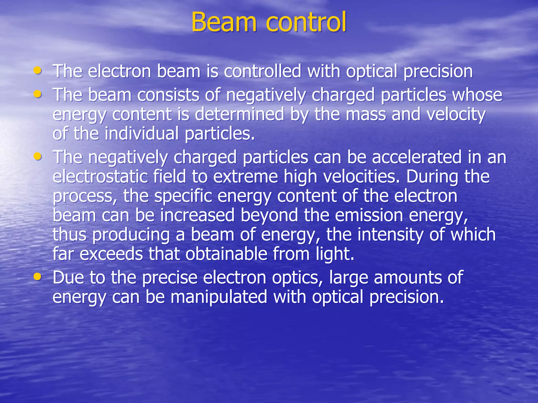 Beam control
Beam control
•
• The electron beam is controlled with optical precision
The electron beam is controlled with optical precision
•
• The beam consists of negatively charged particles whose
The beam consists of negatively charged particles whose
energy content is determined by the mass and velocity
energy content is determined by the mass and velocity
of the individual particles.
of the individual particles.
•
• The negatively charged particles can be accelerated in an
The negatively charged particles can be accelerated in an
electrostatic field to extreme high velocities. During the
electrostatic field to extreme high velocities. During the
process, the specific energy content of the electron
process, the specific energy content of the electron
beam can be increased beyond the emission energy,
beam can be increased beyond the emission energy,
thus producing a beam of energy, the intensity of which
thus producing a beam of energy, the intensity of which
far exceeds that obtainable from light.
far exceeds that obtainable from light.
•
• Due to the precise electron optics, large amounts of
Due to the precise electron optics, large amounts of
energy can be manipulated with optical precision.
energy can be manipulated with optical precision.
 