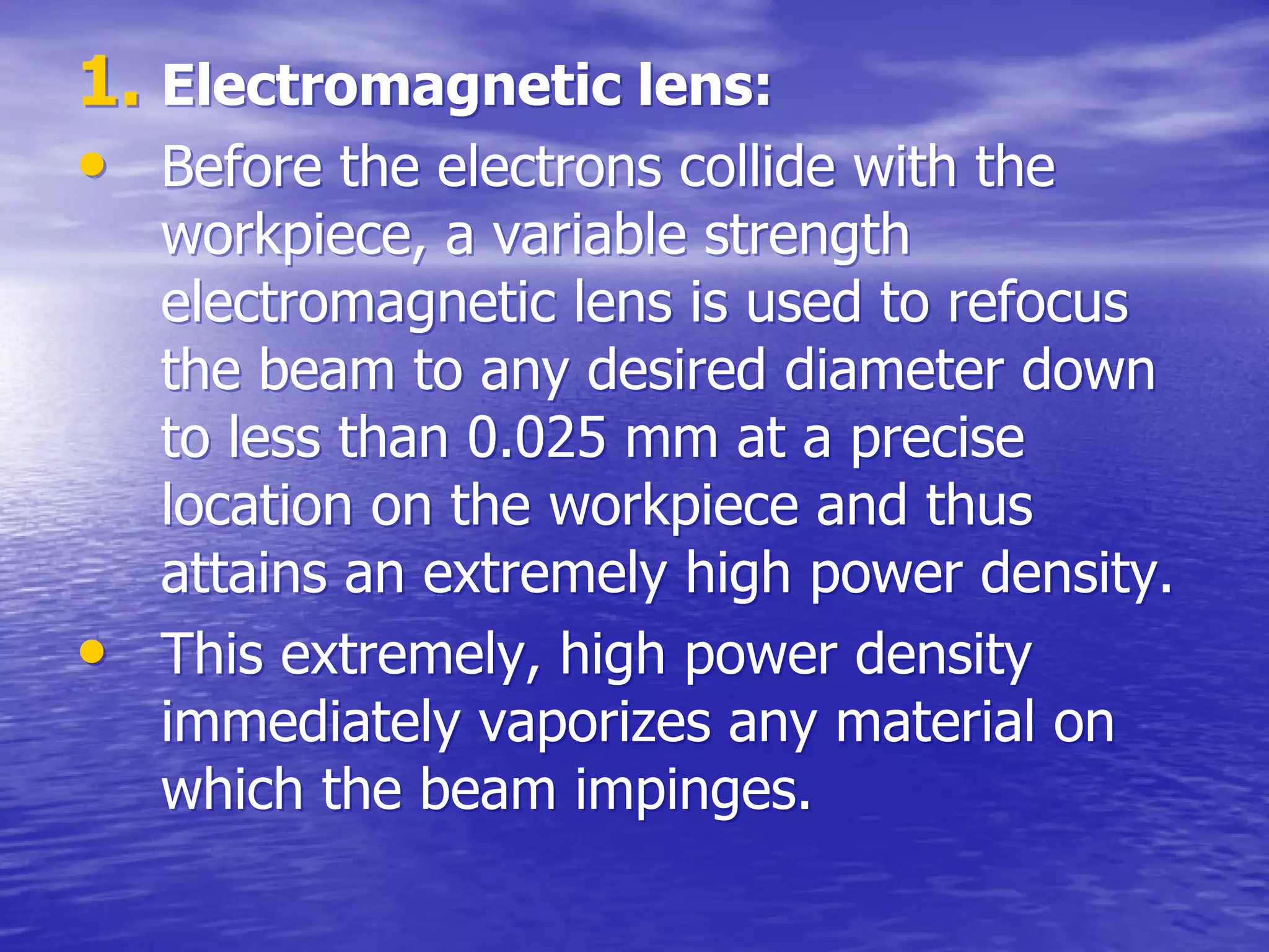 1.
1. Electromagnetic lens:
Electromagnetic lens:
•
• Before the electrons collide with the
Before the electrons collide with the
workpiece
workpiece, a variable strength
, a variable strength
electromagnetic lens is used to refocus
electromagnetic lens is used to refocus
the beam to any desired diameter down
the beam to any desired diameter down
to less than 0.025 mm at a precise
to less than 0.025 mm at a precise
location on the
location on the workpiece
workpiece and thus
and thus
attains an extremely high power density.
attains an extremely high power density.
•
• This extremely, high power density
This extremely, high power density
immediately vaporizes any material on
immediately vaporizes any material on
which the beam impinges.
which the beam impinges.
 