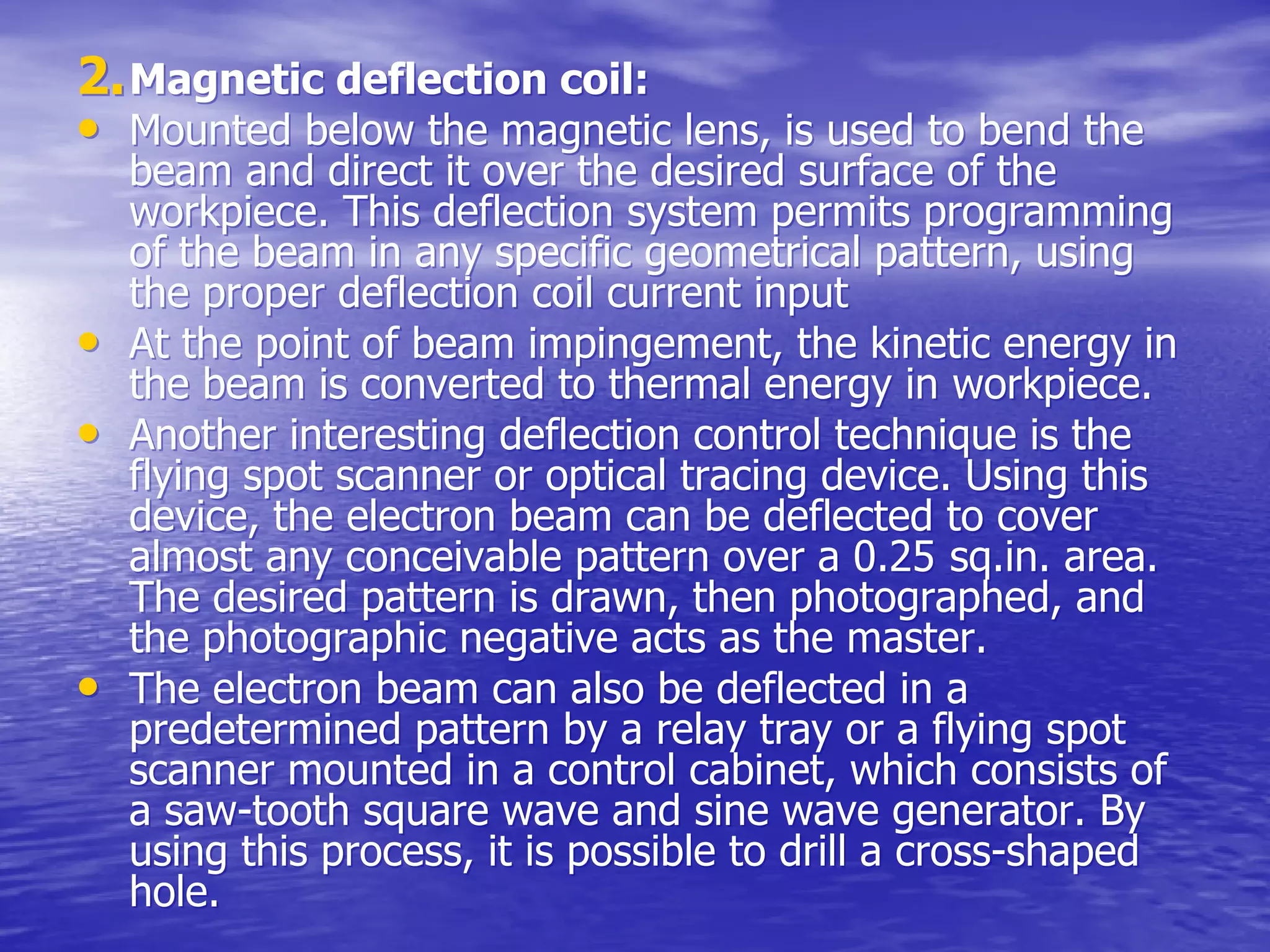 2.
2.Magnetic deflection coil:
Magnetic deflection coil:
•
• Mounted below the magnetic lens, is used to bend the
Mounted below the magnetic lens, is used to bend the
beam and direct it over the desired surface of the
beam and direct it over the desired surface of the
workpiece
workpiece. This deflection system permits programming
. This deflection system permits programming
of the beam in any specific geometrical pattern, using
of the beam in any specific geometrical pattern, using
the proper deflection coil current input
the proper deflection coil current input
•
• At the point of beam impingement, the kinetic energy in
At the point of beam impingement, the kinetic energy in
the beam is converted to thermal energy in
the beam is converted to thermal energy in workpiece
workpiece.
.
•
• Another interesting deflection control technique is the
Another interesting deflection control technique is the
flying spot scanner or optical tracing device. Using this
flying spot scanner or optical tracing device. Using this
device, the electron beam can be deflected to cover
device, the electron beam can be deflected to cover
almost any conceivable pattern over a 0.25
almost any conceivable pattern over a 0.25 sq.in
sq.in. area.
. area.
The desired pattern is drawn, then photographed, and
The desired pattern is drawn, then photographed, and
the photographic negative acts as the master.
the photographic negative acts as the master.
•
• The electron beam can also be deflected in a
The electron beam can also be deflected in a
predetermined pattern by a relay tray or a flying spot
predetermined pattern by a relay tray or a flying spot
scanner mounted in a control cabinet, which consists of
scanner mounted in a control cabinet, which consists of
a saw-tooth square wave and sine wave generator. By
a saw-tooth square wave and sine wave generator. By
using this process, it is possible to drill a cross-shaped
using this process, it is possible to drill a cross-shaped
hole.
hole.
 