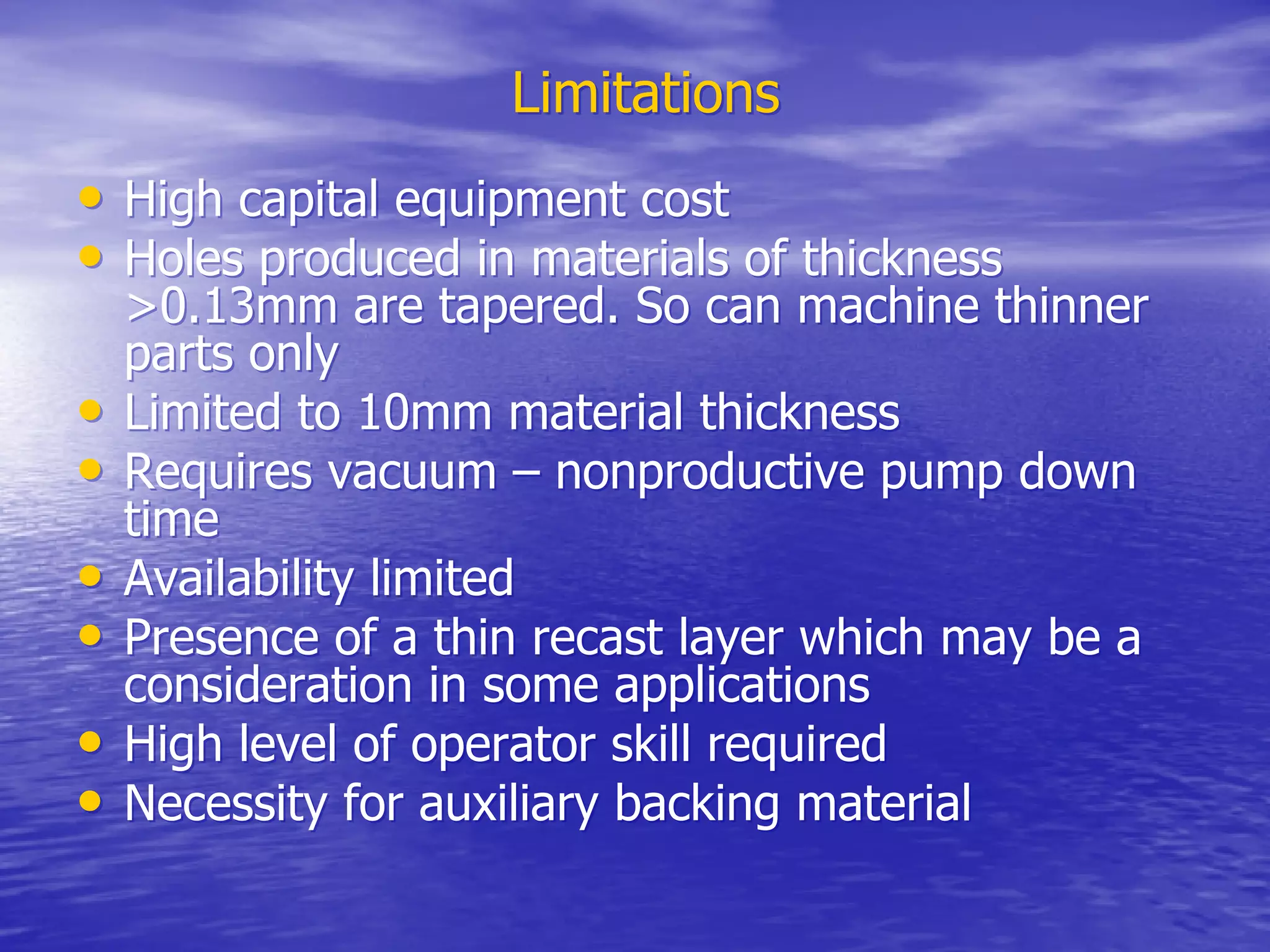 Limitations
Limitations
•
• High capital equipment cost
High capital equipment cost
•
• Holes produced in materials of thickness
Holes produced in materials of thickness
>0.13mm are tapered. So can machine thinner
>0.13mm are tapered. So can machine thinner
parts only
parts only
•
• Limited to 10mm material thickness
Limited to 10mm material thickness
•
• Requires vacuum – nonproductive pump down
Requires vacuum – nonproductive pump down
time
time
•
• Availability limited
Availability limited
•
• Presence of a thin recast layer which may be a
Presence of a thin recast layer which may be a
consideration in some applications
consideration in some applications
•
• High level of operator skill required
High level of operator skill required
•
• Necessity for auxiliary backing material
Necessity for auxiliary backing material
 