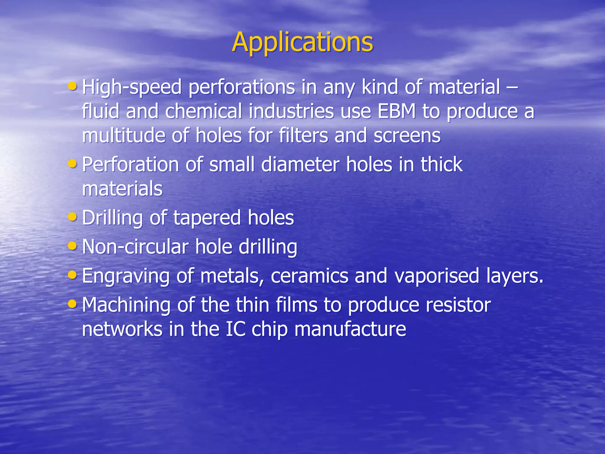 Applications
Applications
•
• High-speed perforations in any kind of material –
High-speed perforations in any kind of material –
fluid and chemical industries use EBM to produce a
fluid and chemical industries use EBM to produce a
multitude of holes for filters and screens
multitude of holes for filters and screens
•
• Perforation of small diameter holes in thick
Perforation of small diameter holes in thick
materials
materials
•
• Drilling of tapered holes
Drilling of tapered holes
•
• Non-circular hole drilling
Non-circular hole drilling
•
• Engraving of metals, ceramics and
Engraving of metals, ceramics and vaporised
vaporised layers.
layers.
•
• Machining of the thin films to produce resistor
Machining of the thin films to produce resistor
networks in the IC chip manufacture
networks in the IC chip manufacture
 