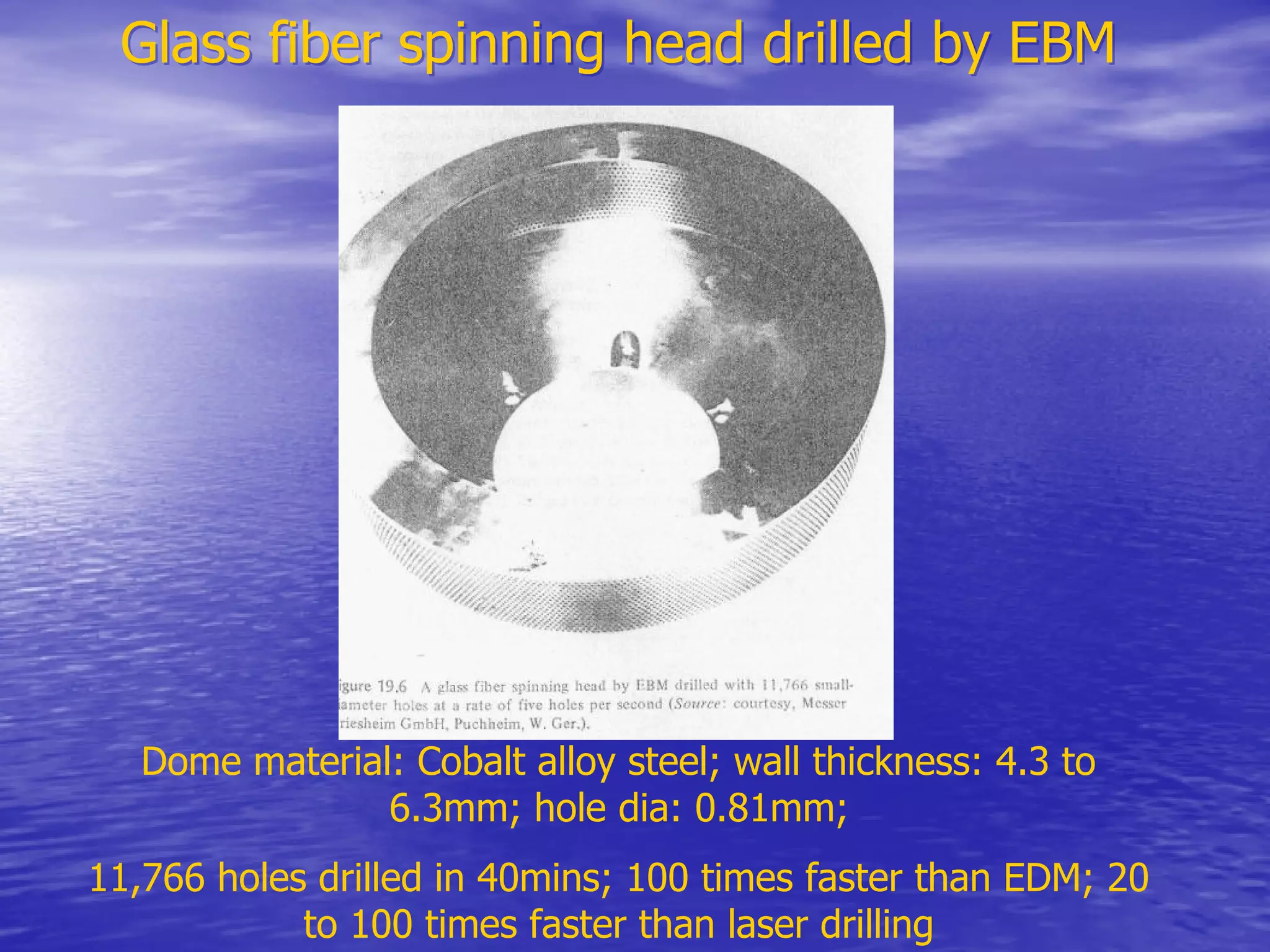 Glass fiber spinning head drilled by EBM
Glass fiber spinning head drilled by EBM
Dome material: Cobalt alloy steel; wall thickness: 4.3 to
6.3mm; hole dia: 0.81mm;
11,766 holes drilled in 40mins; 100 times faster than EDM; 20
to 100 times faster than laser drilling
 