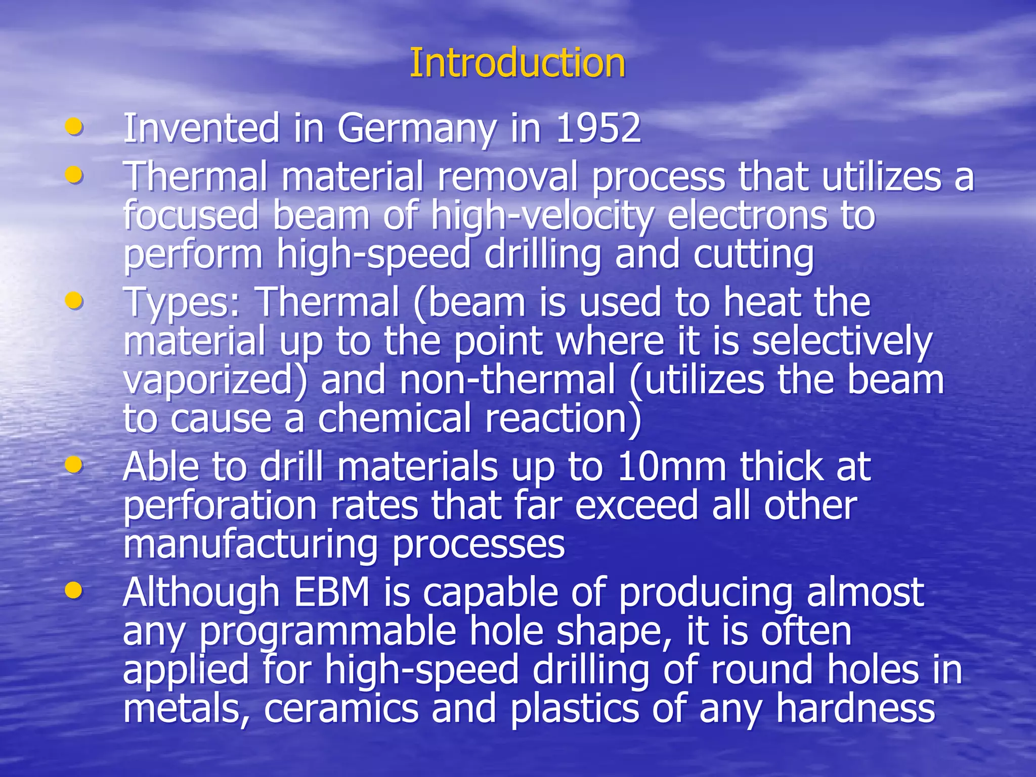 Introduction
Introduction
•
• Invented in Germany in 1952
Invented in Germany in 1952
•
• Thermal material removal process that utilizes a
Thermal material removal process that utilizes a
focused beam of high-velocity electrons to
focused beam of high-velocity electrons to
perform high-speed drilling and cutting
perform high-speed drilling and cutting
•
• Types: Thermal (beam is used to heat the
Types: Thermal (beam is used to heat the
material up to the point where it is selectively
material up to the point where it is selectively
vaporized) and non-thermal (utilizes the beam
vaporized) and non-thermal (utilizes the beam
to cause a chemical reaction)
to cause a chemical reaction)
•
• Able to drill materials up to 10mm thick at
Able to drill materials up to 10mm thick at
perforation rates that far exceed all other
perforation rates that far exceed all other
manufacturing processes
manufacturing processes
•
• Although EBM is capable of producing almost
Although EBM is capable of producing almost
any programmable hole shape, it is often
any programmable hole shape, it is often
applied for high-speed drilling of round holes in
applied for high-speed drilling of round holes in
metals, ceramics and plastics of any hardness
metals, ceramics and plastics of any hardness
 