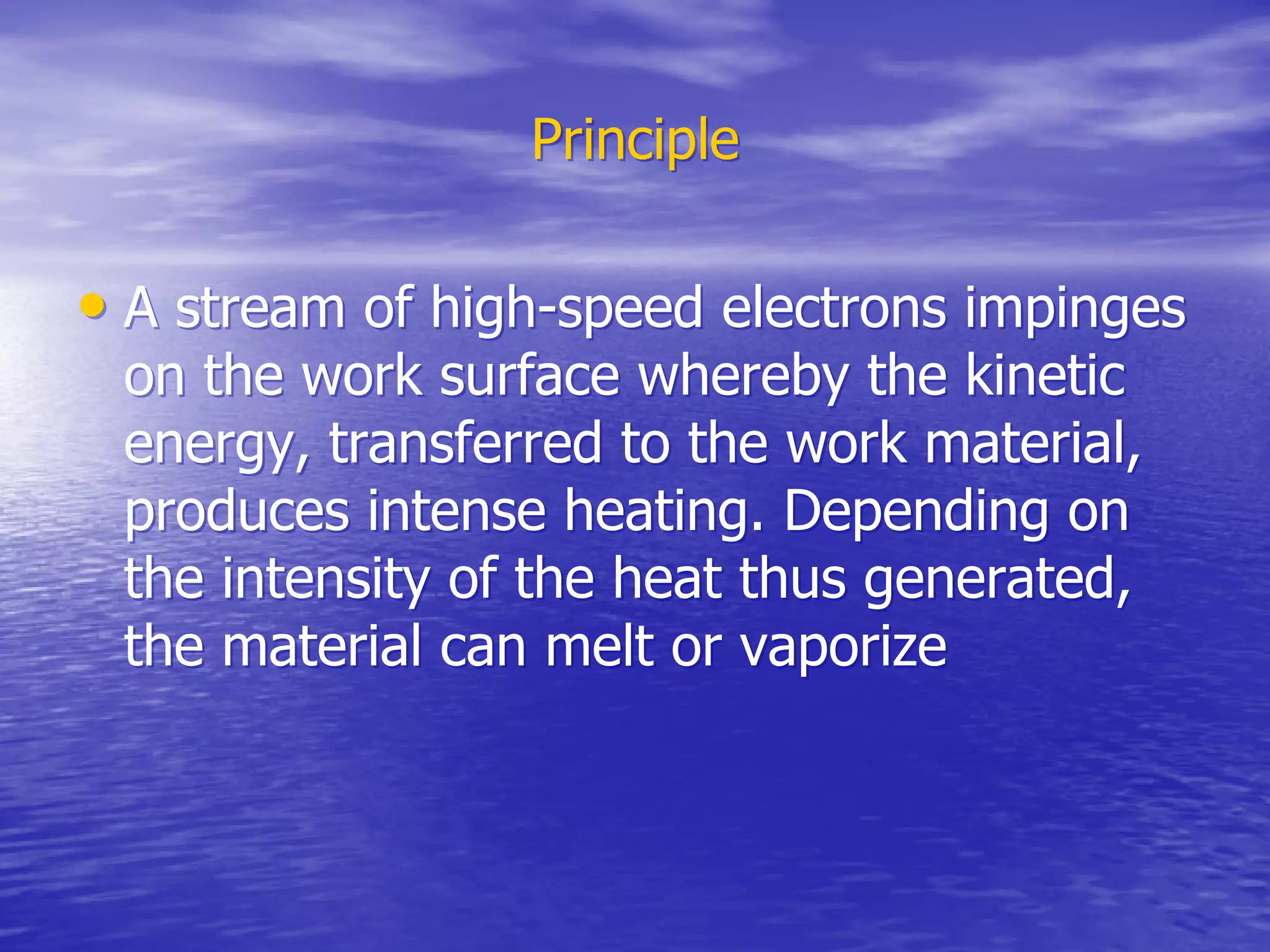 Principle
Principle
•
• A stream of high-speed electrons impinges
A stream of high-speed electrons impinges
on the work surface whereby the kinetic
on the work surface whereby the kinetic
energy, transferred to the work material,
energy, transferred to the work material,
produces intense heating. Depending on
produces intense heating. Depending on
the intensity of the heat thus generated,
the intensity of the heat thus generated,
the material can melt or vaporize
the material can melt or vaporize
 