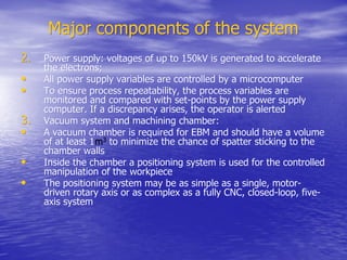 Major components of the system
Major components of the system
2.
2. Power supply: voltages of up to 150kV is generated to accelerate
Power supply: voltages of up to 150kV is generated to accelerate
the electrons;
the electrons;
•
• All power supply variables are controlled by a microcomputer
All power supply variables are controlled by a microcomputer
•
• To ensure process repeatability, the process variables are
To ensure process repeatability, the process variables are
monitored and compared with set-points by the power supply
monitored and compared with set-points by the power supply
computer. If a discrepancy arises, the operator is alerted
computer. If a discrepancy arises, the operator is alerted
3.
3. Vacuum system and machining chamber:
Vacuum system and machining chamber:
•
• A vacuum chamber is required for EBM and should have a volume
A vacuum chamber is required for EBM and should have a volume
of at least 1
of at least 1m
m3
3
to minimize the chance of spatter sticking to the
to minimize the chance of spatter sticking to the
chamber walls
chamber walls
•
• Inside the chamber a positioning system is used for the controlled
Inside the chamber a positioning system is used for the controlled
manipulation of the
manipulation of the workpiece
workpiece
•
• The positioning system may be as simple as a single, motor-
The positioning system may be as simple as a single, motor-
driven rotary axis or as complex as a fully CNC, closed-loop, five-
driven rotary axis or as complex as a fully CNC, closed-loop, five-
axis system
axis system
 