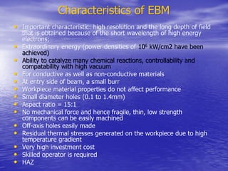 Characteristics of EBM
Characteristics of EBM
•
• Important characteristic: high resolution and the long depth of field
Important characteristic: high resolution and the long depth of field
that is obtained because of the short wavelength of high energy
that is obtained because of the short wavelength of high energy
electrons;
electrons;
•
• Extraordinary energy (power densities of
Extraordinary energy (power densities of 10
106
6
kW/cm2 have been
kW/cm2 have been
achieved)
achieved)
•
• Ability to catalyze many chemical reactions, controllability and
Ability to catalyze many chemical reactions, controllability and
compatability
compatability with high vacuum
with high vacuum
•
• For conductive as well as non-conductive materials
For conductive as well as non-conductive materials
•
• At entry side of beam, a small burr
At entry side of beam, a small burr
•
• Workpiece
Workpiece material properties do not affect performance
material properties do not affect performance
•
• Small diameter holes (0.1 to 1.4mm)
Small diameter holes (0.1 to 1.4mm)
•
• Aspect ratio = 15:1
Aspect ratio = 15:1
•
• No mechanical force and hence fragile, thin, low strength
No mechanical force and hence fragile, thin, low strength
components can be easily machined
components can be easily machined
•
• Off-axis holes easily made
Off-axis holes easily made
•
• Residual thermal stresses generated on the
Residual thermal stresses generated on the workpiece
workpiece due to high
due to high
temperature gradient
temperature gradient
•
• Very high investment cost
Very high investment cost
•
• Skilled operator is required
Skilled operator is required
•
• HAZ
HAZ
 