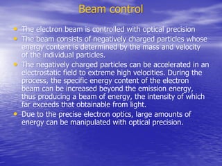 Beam control
Beam control
•
• The electron beam is controlled with optical precision
The electron beam is controlled with optical precision
•
• The beam consists of negatively charged particles whose
The beam consists of negatively charged particles whose
energy content is determined by the mass and velocity
energy content is determined by the mass and velocity
of the individual particles.
of the individual particles.
•
• The negatively charged particles can be accelerated in an
The negatively charged particles can be accelerated in an
electrostatic field to extreme high velocities. During the
electrostatic field to extreme high velocities. During the
process, the specific energy content of the electron
process, the specific energy content of the electron
beam can be increased beyond the emission energy,
beam can be increased beyond the emission energy,
thus producing a beam of energy, the intensity of which
thus producing a beam of energy, the intensity of which
far exceeds that obtainable from light.
far exceeds that obtainable from light.
•
• Due to the precise electron optics, large amounts of
Due to the precise electron optics, large amounts of
energy can be manipulated with optical precision.
energy can be manipulated with optical precision.
 