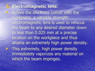 1.
1. Electromagnetic lens:
Electromagnetic lens:
•
• Before the electrons collide with the
Before the electrons collide with the
workpiece
workpiece, a variable strength
, a variable strength
electromagnetic lens is used to refocus
electromagnetic lens is used to refocus
the beam to any desired diameter down
the beam to any desired diameter down
to less than 0.025 mm at a precise
to less than 0.025 mm at a precise
location on the
location on the workpiece
workpiece and thus
and thus
attains an extremely high power density.
attains an extremely high power density.
•
• This extremely, high power density
This extremely, high power density
immediately vaporizes any material on
immediately vaporizes any material on
which the beam impinges.
which the beam impinges.
 