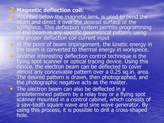 2.
2.Magnetic deflection coil:
Magnetic deflection coil:
•
• Mounted below the magnetic lens, is used to bend the
Mounted below the magnetic lens, is used to bend the
beam and direct it over the desired surface of the
beam and direct it over the desired surface of the
workpiece
workpiece. This deflection system permits programming
. This deflection system permits programming
of the beam in any specific geometrical pattern, using
of the beam in any specific geometrical pattern, using
the proper deflection coil current input
the proper deflection coil current input
•
• At the point of beam impingement, the kinetic energy in
At the point of beam impingement, the kinetic energy in
the beam is converted to thermal energy in
the beam is converted to thermal energy in workpiece
workpiece.
.
•
• Another interesting deflection control technique is the
Another interesting deflection control technique is the
flying spot scanner or optical tracing device. Using this
flying spot scanner or optical tracing device. Using this
device, the electron beam can be deflected to cover
device, the electron beam can be deflected to cover
almost any conceivable pattern over a 0.25
almost any conceivable pattern over a 0.25 sq.in
sq.in. area.
. area.
The desired pattern is drawn, then photographed, and
The desired pattern is drawn, then photographed, and
the photographic negative acts as the master.
the photographic negative acts as the master.
•
• The electron beam can also be deflected in a
The electron beam can also be deflected in a
predetermined pattern by a relay tray or a flying spot
predetermined pattern by a relay tray or a flying spot
scanner mounted in a control cabinet, which consists of
scanner mounted in a control cabinet, which consists of
a saw-tooth square wave and sine wave generator. By
a saw-tooth square wave and sine wave generator. By
using this process, it is possible to drill a cross-shaped
using this process, it is possible to drill a cross-shaped
hole.
hole.
 