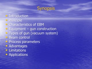Synopsis
Synopsis
•
• Introduction
Introduction
•
• Principle
Principle
•
• Characteristics of EBM
Characteristics of EBM
•
• Equipment – gun construction
Equipment – gun construction
•
• Types of gun (vacuum system)
Types of gun (vacuum system)
•
• Beam control
Beam control
•
• Process parameters
Process parameters
•
• Advantages
Advantages
•
• Limitations
Limitations
•
• Applications
Applications
 