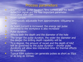 Process parameters
Process parameters
•
• Beam current, pulse duration, lens current and the beam
Beam current, pulse duration, lens current and the beam
deflection signal are the four important parameter
deflection signal are the four important parameter
associated with EBM
associated with EBM
1.
1. Beam current:
Beam current:
•
• Continuously adjustable from approximately 100
Continuously adjustable from approximately 100µamp to
µamp to
1amp
1amp
•
• As beam current is increased, the energy per pulse
As beam current is increased, the energy per pulse
delivered to the
delivered to the workpiece
workpiece is also increased
is also increased
2.
2. Pulse duration:
Pulse duration:
•
• Affects both the depth and the diameter of the hole
Affects both the depth and the diameter of the hole
•
• The longer the pulse duration, the wider the diameter and
The longer the pulse duration, the wider the diameter and
the deeper the drilling depth capability will be
the deeper the drilling depth capability will be
•
• To a degree, the amount of recast and the depth of HAZ
To a degree, the amount of recast and the depth of HAZ
will be governed by the pulse duration – shorter pulse
will be governed by the pulse duration – shorter pulse
durations will allow less interaction time for thermal effects
durations will allow less interaction time for thermal effects
to materialize
to materialize
•
• Typical EBM systems can generate pulses as short as 50µs
Typical EBM systems can generate pulses as short as 50µs
or as long as 10msec
or as long as 10msec
 