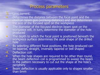 Process parameters
Process parameters
3.
3. Lens current:
Lens current:
•
• Determines the distance between the focal point and the
Determines the distance between the focal point and the
electron beam gun (working distance) and also determines
electron beam gun (working distance) and also determines
the size of the focused spot on the
the size of the focused spot on the workpiece
workpiece
•
• The diameter of the focused electron beam spot on the
The diameter of the focused electron beam spot on the
workpiece
workpiece will, in turn, determine the diameter of the hole
will, in turn, determine the diameter of the hole
produced
produced
•
• The depth to which the focal point is positioned beneath the
The depth to which the focal point is positioned beneath the
workpiece
workpiece surface determines the axial shape of the drilled
surface determines the axial shape of the drilled
hole
hole
•
• By selecting different focal positions, the hole produced can
By selecting different focal positions, the hole produced can
be tapered, straight, inversely tapered or bell shaped
be tapered, straight, inversely tapered or bell shaped
4.
4. Deflection coil:
Deflection coil:
•
• When the hole shapes are required to be other than round,
When the hole shapes are required to be other than round,
the beam deflection coil is programmed to sweep the beam
the beam deflection coil is programmed to sweep the beam
in the pattern necessary to cut out the shape at the hole’s
in the pattern necessary to cut out the shape at the hole’s
periphery
periphery
•
• Beam deflection is usually applicable only to shapes smaller
Beam deflection is usually applicable only to shapes smaller
than 6mm
than 6mm
 
