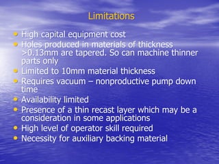 Limitations
Limitations
•
• High capital equipment cost
High capital equipment cost
•
• Holes produced in materials of thickness
Holes produced in materials of thickness
>0.13mm are tapered. So can machine thinner
>0.13mm are tapered. So can machine thinner
parts only
parts only
•
• Limited to 10mm material thickness
Limited to 10mm material thickness
•
• Requires vacuum – nonproductive pump down
Requires vacuum – nonproductive pump down
time
time
•
• Availability limited
Availability limited
•
• Presence of a thin recast layer which may be a
Presence of a thin recast layer which may be a
consideration in some applications
consideration in some applications
•
• High level of operator skill required
High level of operator skill required
•
• Necessity for auxiliary backing material
Necessity for auxiliary backing material
 