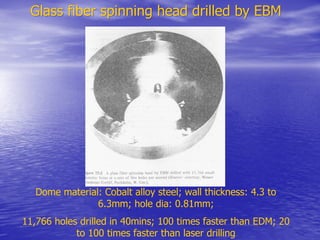 Glass fiber spinning head drilled by EBM
Glass fiber spinning head drilled by EBM
Dome material: Cobalt alloy steel; wall thickness: 4.3 to
6.3mm; hole dia: 0.81mm;
11,766 holes drilled in 40mins; 100 times faster than EDM; 20
to 100 times faster than laser drilling
 