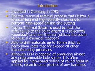 Introduction
Introduction
•
• Invented in Germany in 1952
Invented in Germany in 1952
•
• Thermal material removal process that utilizes a
Thermal material removal process that utilizes a
focused beam of high-velocity electrons to
focused beam of high-velocity electrons to
perform high-speed drilling and cutting
perform high-speed drilling and cutting
•
• Types: Thermal (beam is used to heat the
Types: Thermal (beam is used to heat the
material up to the point where it is selectively
material up to the point where it is selectively
vaporized) and non-thermal (utilizes the beam
vaporized) and non-thermal (utilizes the beam
to cause a chemical reaction)
to cause a chemical reaction)
•
• Able to drill materials up to 10mm thick at
Able to drill materials up to 10mm thick at
perforation rates that far exceed all other
perforation rates that far exceed all other
manufacturing processes
manufacturing processes
•
• Although EBM is capable of producing almost
Although EBM is capable of producing almost
any programmable hole shape, it is often
any programmable hole shape, it is often
applied for high-speed drilling of round holes in
applied for high-speed drilling of round holes in
metals, ceramics and plastics of any hardness
metals, ceramics and plastics of any hardness
 